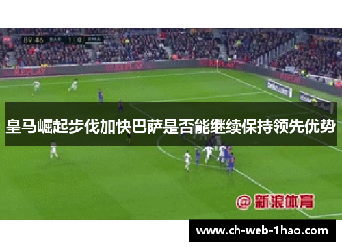 皇马崛起步伐加快巴萨是否能继续保持领先优势 皇马崛起步伐加快巴萨是否能继续保持领先优势