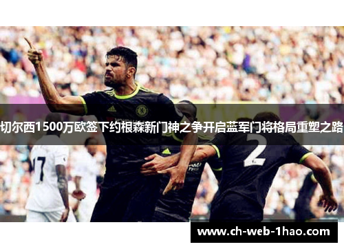 切尔西1500万欧签下约根森新门神之争开启蓝军门将格局重塑之路 切尔西1500万欧签下约根森新门神之争开启蓝军门将格局重塑之路