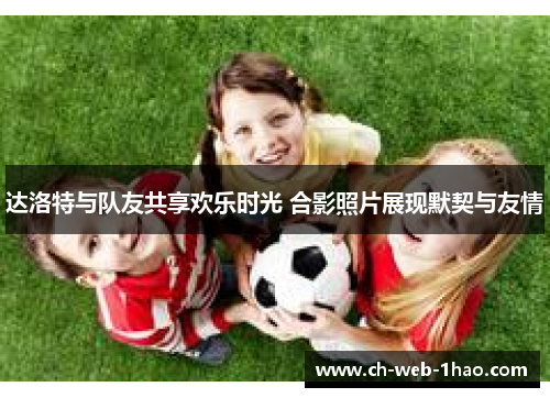 达洛特与队友共享欢乐时光 合影照片展现默契与友情